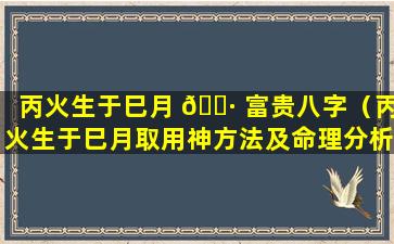 丙火生于巳月 🌷 富贵八字（丙火生于巳月取用神方法及命理分析）